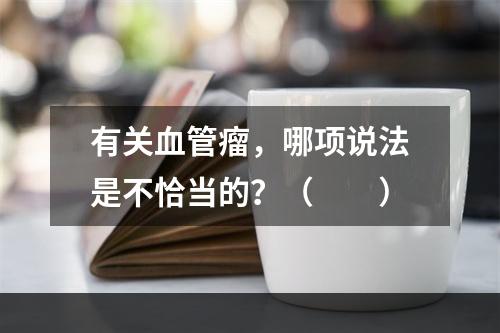 有关血管瘤，哪项说法是不恰当的？（　　）