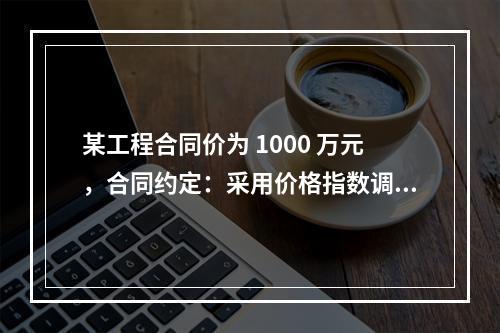 某工程合同价为 1000 万元，合同约定：采用价格指数调整价