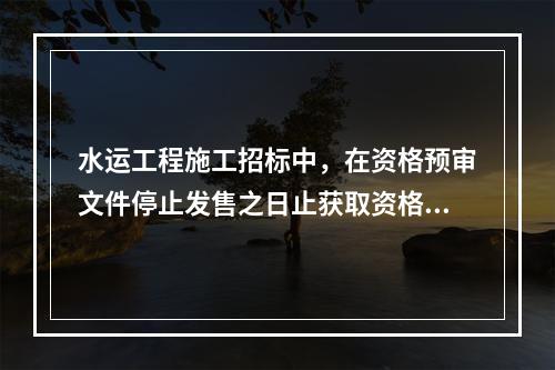 水运工程施工招标中，在资格预审文件停止发售之日止获取资格预审