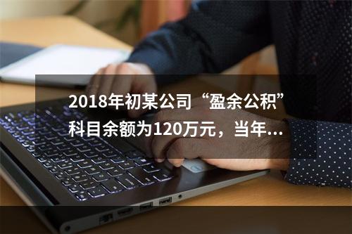 2018年初某公司“盈余公积”科目余额为120万元，当年实现