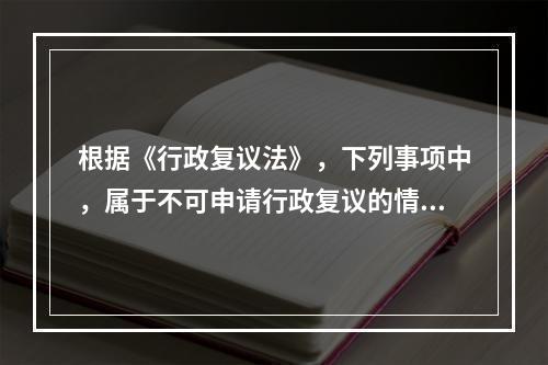 根据《行政复议法》，下列事项中，属于不可申请行政复议的情形是