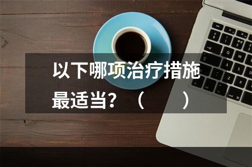 以下哪项治疗措施最适当？（　　）