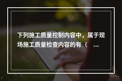 下列施工质量控制内容中，属于现场施工质量检查内容的有（　）。