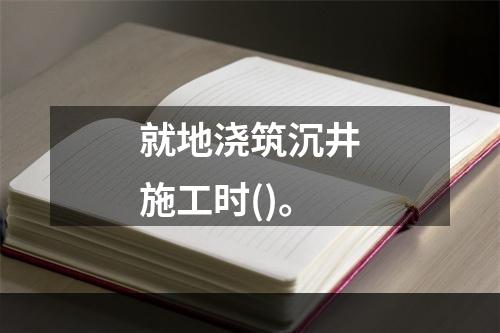 就地浇筑沉井施工时()。