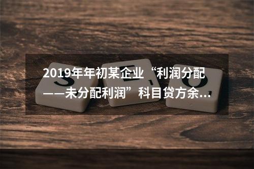 2019年年初某企业“利润分配——未分配利润”科目贷方余额为