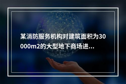 某消防服务机构对建筑面积为30000m2的大型地下商场进行安