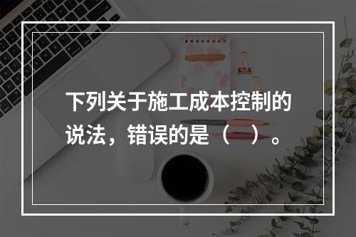 下列关于施工成本控制的说法，错误的是（　）。