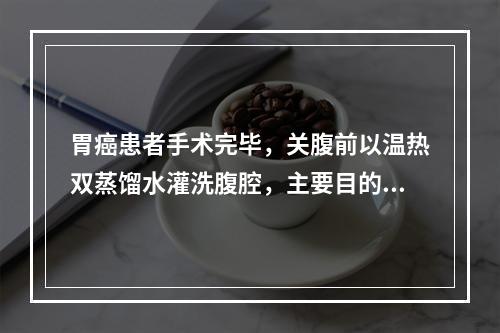 胃癌患者手术完毕，关腹前以温热双蒸馏水灌洗腹腔，主要目的可能