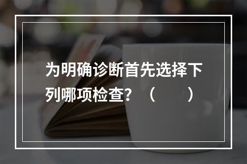 为明确诊断首先选择下列哪项检查？（　　）