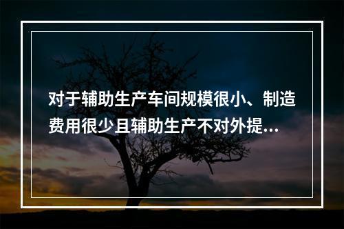 对于辅助生产车间规模很小、制造费用很少且辅助生产不对外提供产