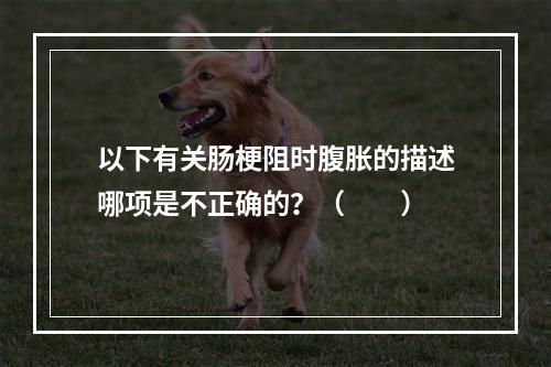 以下有关肠梗阻时腹胀的描述哪项是不正确的？（　　）