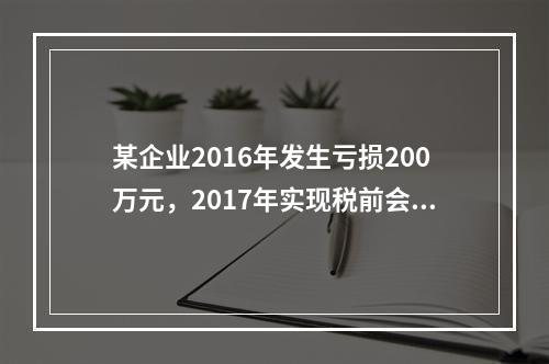 某企业2016年发生亏损200万元，2017年实现税前会计利