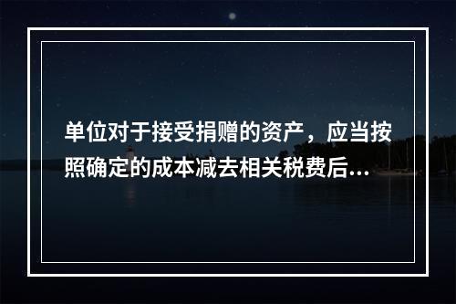 单位对于接受捐赠的资产，应当按照确定的成本减去相关税费后的净