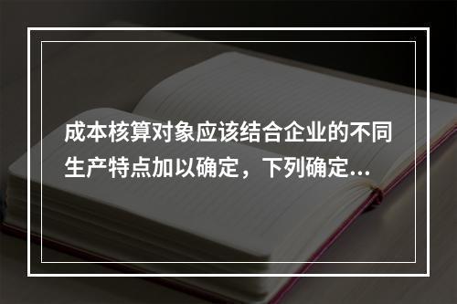 成本核算对象应该结合企业的不同生产特点加以确定，下列确定成本