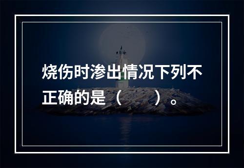 烧伤时渗出情况下列不正确的是（　　）。