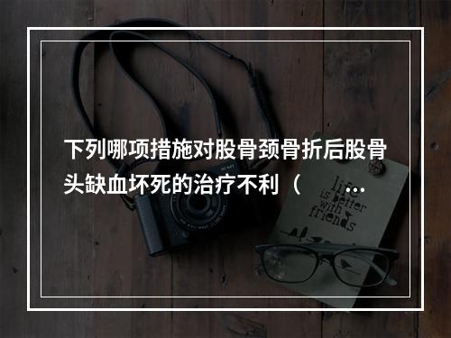 下列哪项措施对股骨颈骨折后股骨头缺血坏死的治疗不利（　　）。