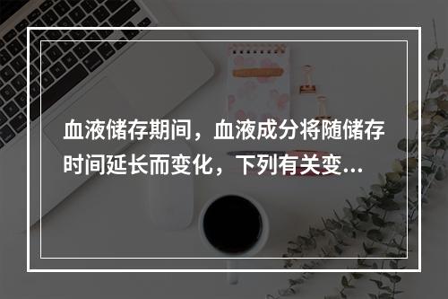 血液储存期间，血液成分将随储存时间延长而变化，下列有关变化情