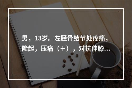 男，13岁。左胫骨结节处疼痛，隆起，压痛（＋），对抗伸膝阻力