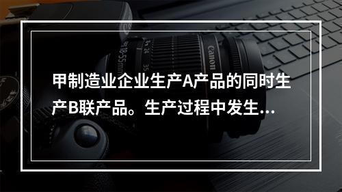 甲制造业企业生产A产品的同时生产B联产品。生产过程中发生联合