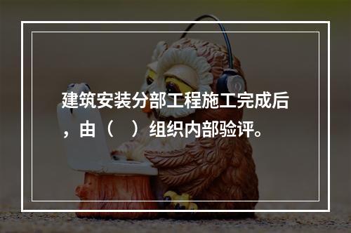 建筑安装分部工程施工完成后，由（　）组织内部验评。