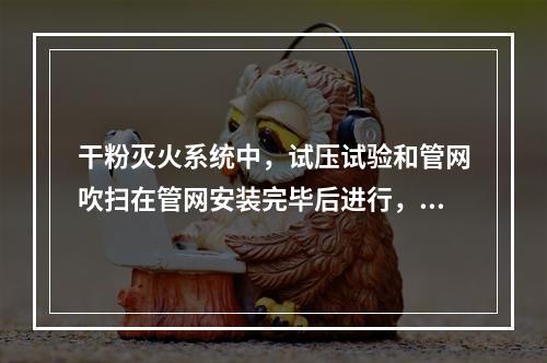 干粉灭火系统中，试压试验和管网吹扫在管网安装完毕后进行，在（