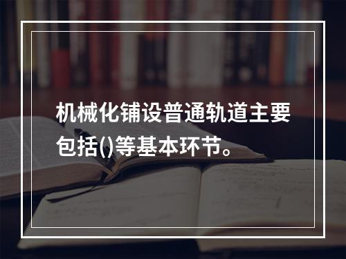 机械化铺设普通轨道主要包括()等基本环节。