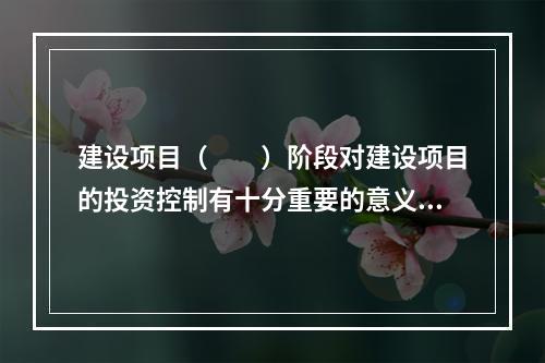 建设项目（　　）阶段对建设项目的投资控制有十分重要的意义。