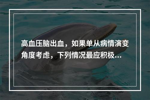 高血压脑出血，如果单从病情演变角度考虑，下列情况最应积极采取