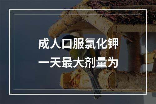 成人口服氯化钾一天最大剂量为