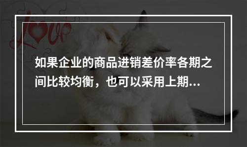 如果企业的商品进销差价率各期之间比较均衡，也可以采用上期商品