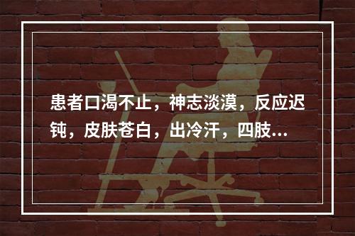 患者口渴不止，神志淡漠，反应迟钝，皮肤苍白，出冷汗，四肢凉，