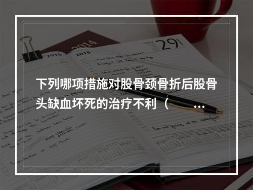 下列哪项措施对股骨颈骨折后股骨头缺血坏死的治疗不利（　　）。