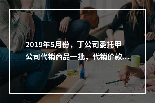 2019年5月份，丁公司委托甲公司代销商品一批，代销价款为3