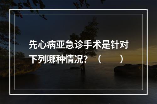 先心病亚急诊手术是针对下列哪种情况？（　　）