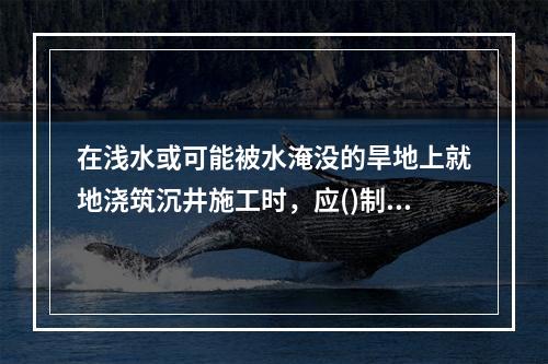 在浅水或可能被水淹没的旱地上就地浇筑沉井施工时，应()制作沉