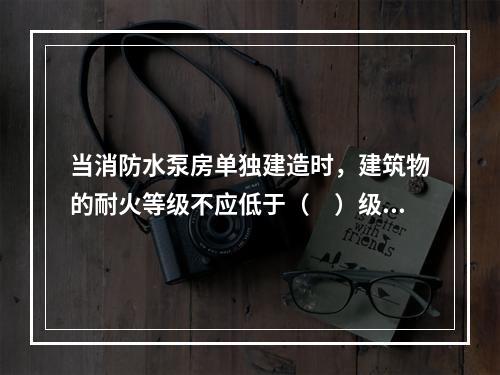 当消防水泵房单独建造时，建筑物的耐火等级不应低于（　）级。