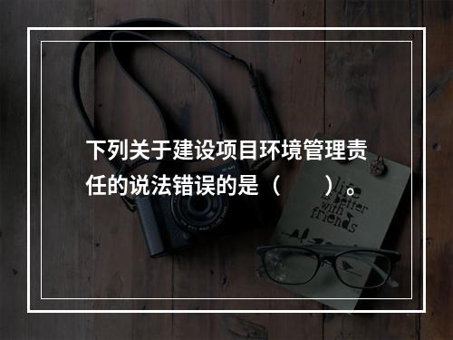 下列关于建设项目环境管理责任的说法错误的是（　　）。