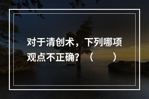 对于清创术，下列哪项观点不正确？（　　）