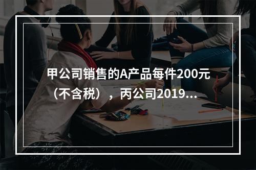 甲公司销售的A产品每件200元（不含税），丙公司2019年1