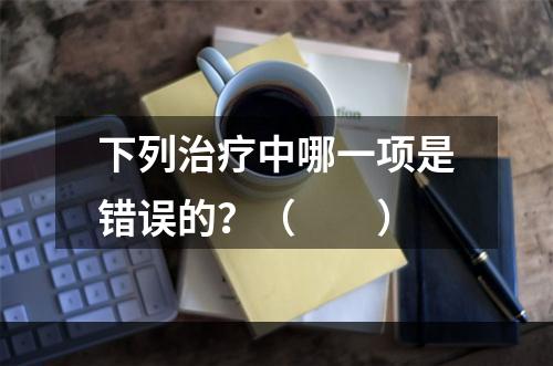 下列治疗中哪一项是错误的？（　　）