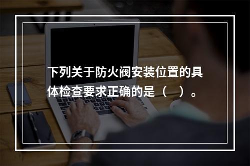 下列关于防火阀安装位置的具体检查要求正确的是（　）。