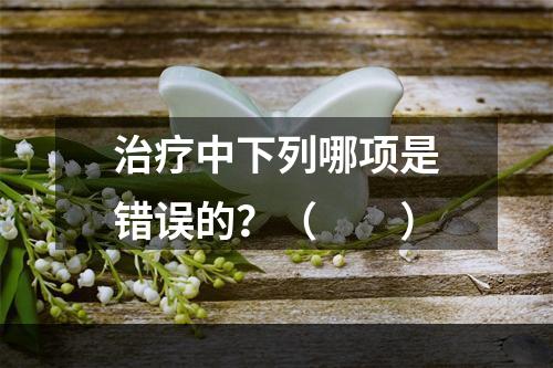 治疗中下列哪项是错误的？（　　）