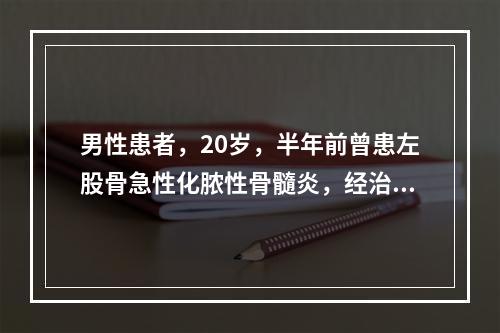 男性患者，20岁，半年前曾患左股骨急性化脓性骨髓炎，经治疗后