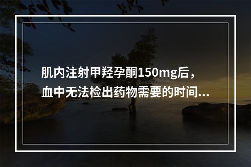 肌内注射甲羟孕酮150mg后，血中无法检出药物需要的时间是