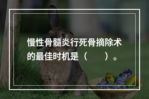 慢性骨髓炎行死骨摘除术的最佳时机是（　　）。