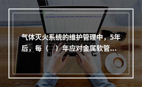 气体灭火系统的维护管理中，5年后，每（　）年应对金属软管（连