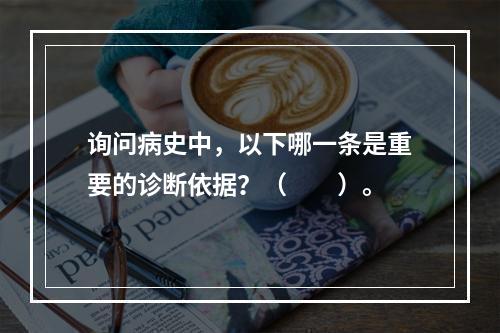 询问病史中，以下哪一条是重要的诊断依据？（　　）。