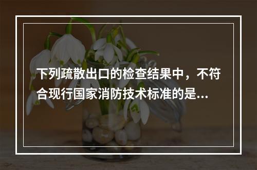 下列疏散出口的检查结果中，不符合现行国家消防技术标准的是（　