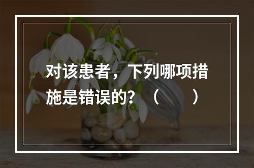 对该患者，下列哪项措施是错误的？（　　）