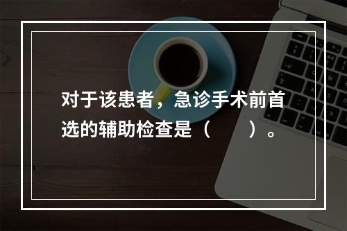 对于该患者，急诊手术前首选的辅助检查是（　　）。